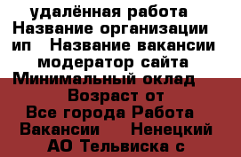 удалённая работа › Название организации ­ ип › Название вакансии ­ модератор сайта › Минимальный оклад ­ 39 500 › Возраст от ­ 18 - Все города Работа » Вакансии   . Ненецкий АО,Тельвиска с.